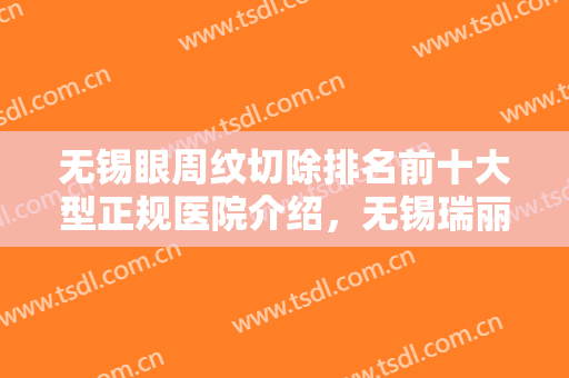 无锡眼周纹切除排名前十大型正规医院介绍，无锡瑞丽整形医院实力碾压各大医美机构