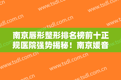 南京唇形整形排名榜前十正规医院强势揭秘！南京媛音医疗美容诊所医美专家红榜推荐