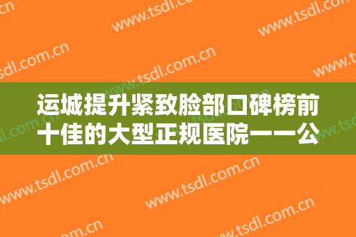运城提升紧致脸部口碑榜前十佳的大型正规医院一一公布！运城薇莱美整形医院福音榜单抢先预览