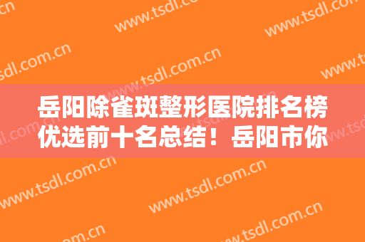 岳阳除雀斑整形医院排名榜优选前十名总结！岳阳市你美医疗美容门诊部口碑、实力一一盘点