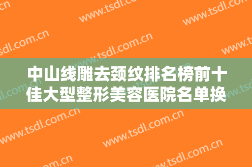 中山线雕去颈纹排名榜前十佳大型整形美容医院名单换新啦！上海市复旦大学附属中山医院整形外科等可深入了解
