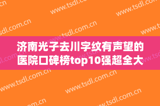 济南光子去川字纹有声望的医院口碑榜top10强超全大盘点！济南天桥丽美整形美容诊所榜上理由可查