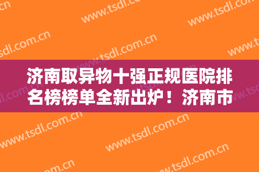 济南取异物十强正规医院排名榜榜单全新出炉！济南市医院整形科更有名气