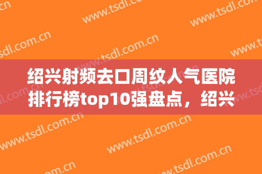 绍兴射频去口周纹人气医院排行榜top10强盘点，绍兴越城脸博士医疗技术、设备领先
