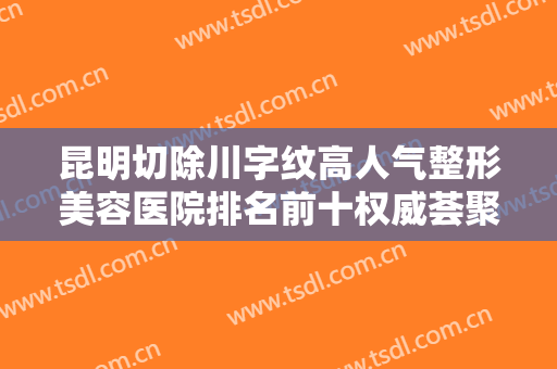 昆明切除川字纹高人气整形美容医院排名前十权威荟聚！昆明美莱医疗美容医院技术到位！