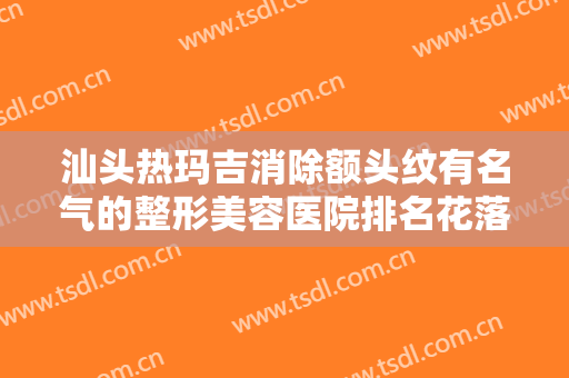 汕头热玛吉消除额头纹有名气的整形美容医院排名花落谁家？汕头爱丽诺皮肤美容门诊部口碑出色有资质