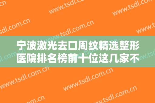 宁波激光去口周纹精选整形医院排名榜前十位这几家不容错过！宁波鄞州城东医院美容外科建议收藏的医院指南