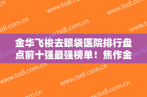 金华飞梭去眼袋医院排行盘点前十强最强榜单！焦作金华美容整形医院凭实力口碑获得大众认可