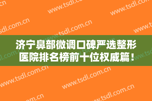 济宁鼻部微调口碑严选整形医院排名榜前十位权威篇！济宁安美聚光医疗美容诊所值得了解！