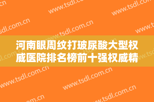 河南眼周纹打玻尿酸大型权威医院排名榜前十强权威精选！河南专生美医疗美容门诊部都是高人气机构！