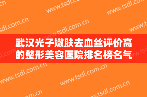 武汉光子嫩肤去血丝评价高的整形美容医院排名榜名气机构推荐！武汉星辰智美医疗美容门诊部靠谱正规医美