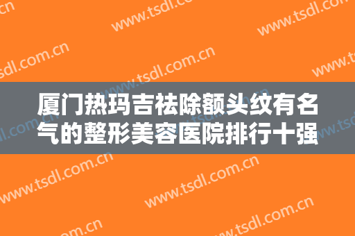 厦门热玛吉祛除额头纹有名气的整形美容医院排行十强精选发布！厦门新开元医院医疗美容科价格比较合理