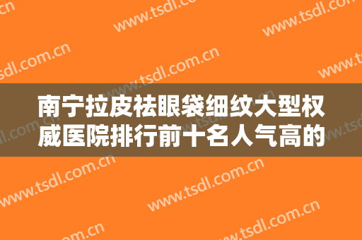 南宁拉皮祛眼袋细纹大型权威医院排行前十名人气高的有哪些？南宁薇娜医疗美容诊所体验感拉满力荐