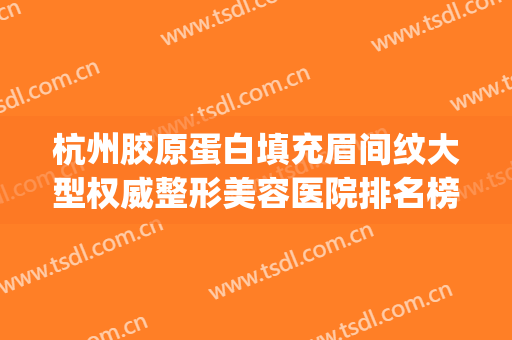 杭州胶原蛋白填充眉间纹大型权威整形美容医院排名榜top10强明细分享，杭州清锴医疗美容门诊部性价比超高！