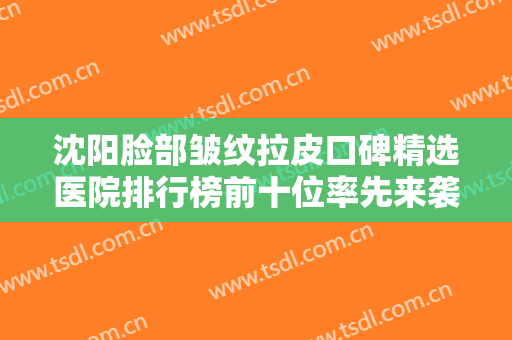 沈阳脸部皱纹拉皮口碑精选医院排行榜前十位率先来袭！沈阳露曦医疗美容诊所口碑实力双在线