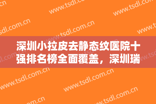 深圳小拉皮去静态纹医院十强排名榜全面覆盖，深圳瑞希医疗美容门诊部值得选择~