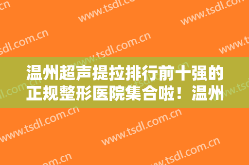 温州超声提拉排行前十强的正规整形医院集合啦！温州和平整形医院品牌医美正规且专业
