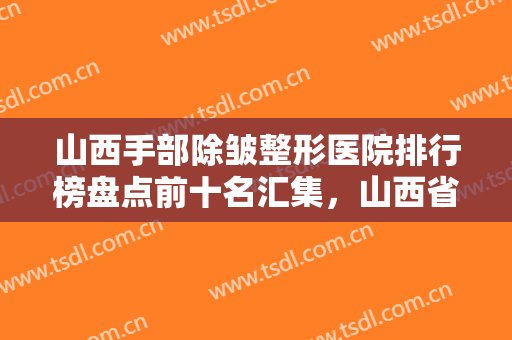 山西手部除皱整形医院排行榜盘点前十名汇集，山西省肿瘤医院整形科值得信赖的医院！
