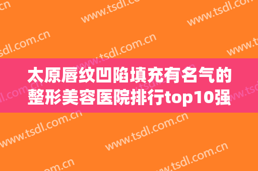 太原唇纹凹陷填充有名气的整形美容医院排行top10强是时候公布了！太原显微外科医院口碑好！值得一看