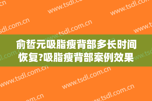 俞哲元吸脂瘦背部多长时间恢复?吸脂瘦背部案例效果对比图_上海交通大学医学院附属第九人民医院