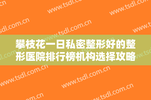 攀枝花一日私密整形好的整形医院排行榜机构选择攻略！攀枝花十九冶医院这些医院口碑反馈不错