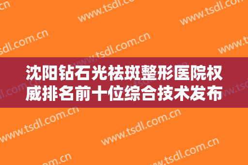 沈阳钻石光祛斑整形医院权威排名前十位综合技术发布！沈阳澳紫倾颜医疗美容诊所技术太出挑