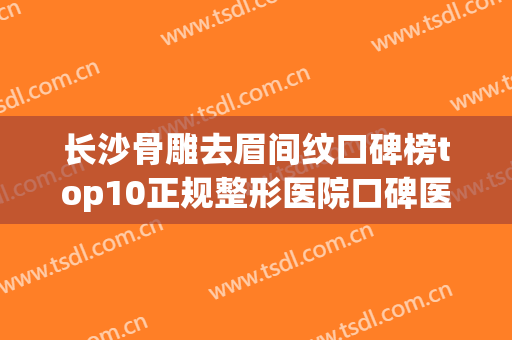 长沙骨雕去眉间纹口碑榜top10正规整形医院口碑医美机构！长沙韩美整形美容医院入驻榜一