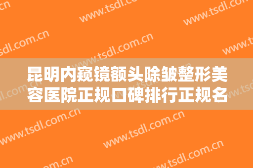 昆明内窥镜额头除皱整形美容医院正规口碑排行正规名单！云南王的整形美容医院（昆明王的美容医院）上榜理由透明