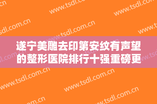 遂宁美雕去印第安纹有声望的整形医院排行十强重磅更新！遂宁倾颜馨雅医疗美容诊所网友点评：赞口不绝