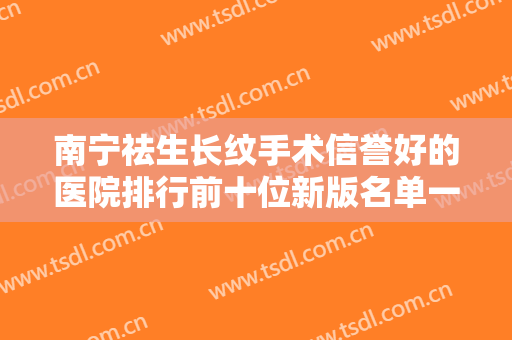 南宁祛生长纹手术信誉好的医院排行前十位新版名单一览！南宁千美子整形美容诊所正规机构包你满意