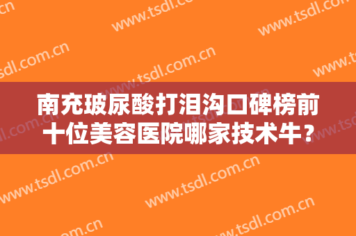 南充玻尿酸打泪沟口碑榜前十位美容医院哪家技术牛？南充五星整形美容门诊部技术口碑到位
