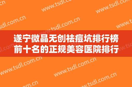 遂宁微晶无创祛痘坑排行榜前十名的正规美容医院排行一览！遂宁黛美医疗美容门诊部高居榜首