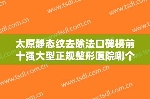 太原静态纹去除法口碑榜前十强大型正规整形医院哪个实力强？太原中心医院整形科深受爱美人士喜爱！