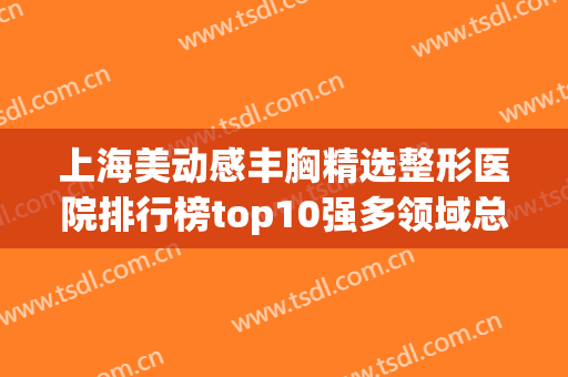 上海美动感丰胸精选整形医院排行榜top10强多领域总结！上海第十人民医院整形美容科这家正规且靠谱