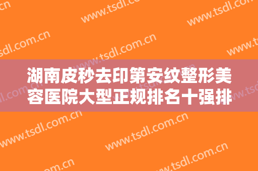 湖南皮秒去印第安纹整形美容医院大型正规排名十强排行公布！湖南芯悦媄医疗美容诊所入围了