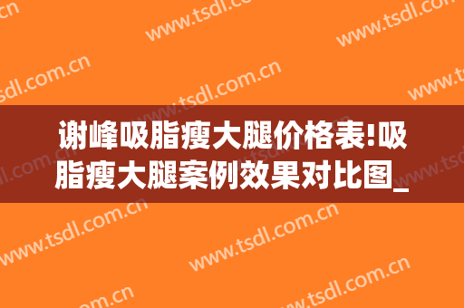 谢峰吸脂瘦大腿价格表!吸脂瘦大腿案例效果对比图_上海交通大学医学院附属第九人民医院