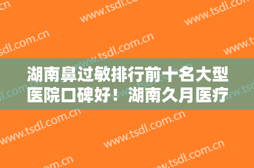 湖南鼻过敏排行前十名大型医院口碑好！湖南久月医疗美容门诊部高人气专家汇聚于此