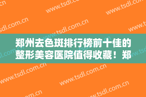 郑州去色斑排行榜前十佳的整形美容医院值得收藏！郑州诺亚一家医疗美容门诊部评为前三哦