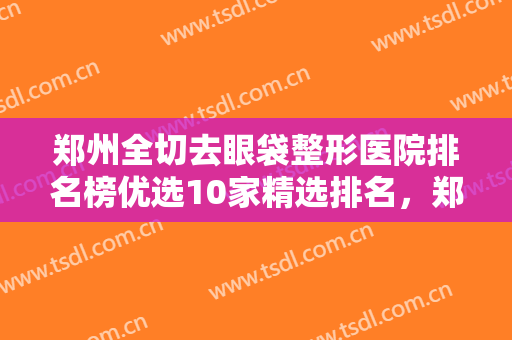 郑州全切去眼袋整形医院排名榜优选10家精选排名，郑州程书信医疗美容诊所诚挚推荐给您！