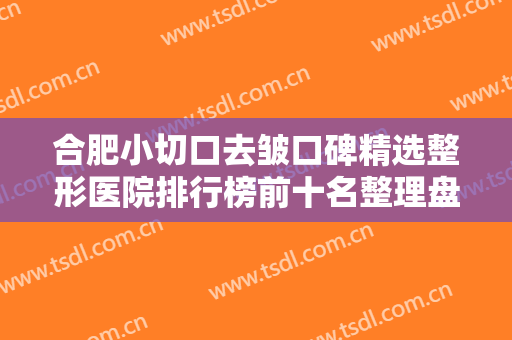合肥小切口去皱口碑精选整形医院排行榜前十名整理盘点！合肥星尔美医疗美容口碑持续飙升
