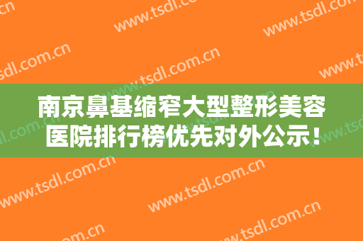 南京鼻基缩窄大型整形美容医院排行榜优先对外公示！南京千美医疗美容门诊部网友狂荐