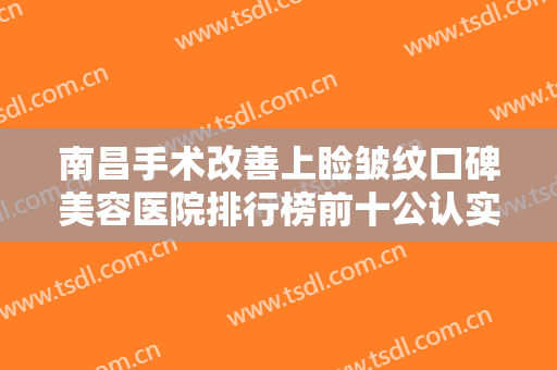 南昌手术改善上睑皱纹口碑美容医院排行榜前十公认实力佳，南昌肤康皮肤病医院价格童叟无欺