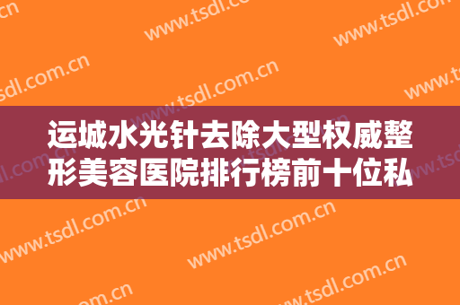 运城水光针去除大型权威整形美容医院排行榜前十位私立医美盘点！运城光子美肤整形美容门诊部再入围！