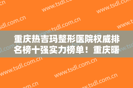 重庆热吉玛整形医院权威排名榜十强实力榜单！重庆曙光男科医院等权威上榜