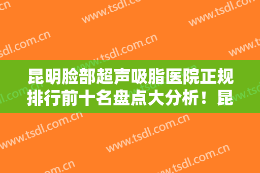 昆明脸部超声吸脂医院正规排行前十名盘点大分析！昆明鱼美人医疗美容诊所前三口碑之选