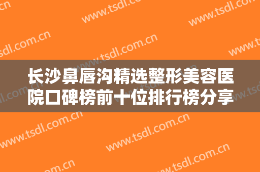 长沙鼻唇沟精选整形美容医院口碑榜前十位排行榜分享！长沙丽恩医疗美容门诊部实力很nice！
