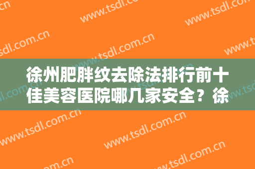 徐州肥胖纹去除法排行前十佳美容医院哪几家安全？徐州中美强华整形美容医院口碑出圈价格便宜