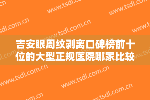 吉安眼周纹剥离口碑榜前十位的大型正规医院哪家比较好？吉安艾艺艾星医疗美容医院口碑出众、价格