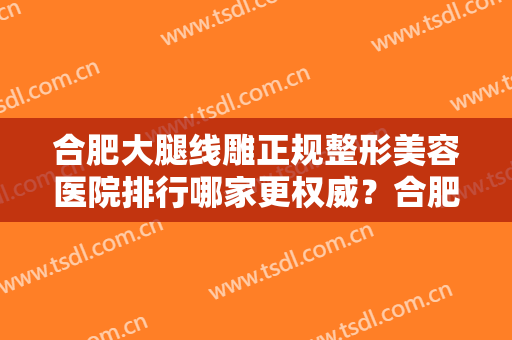 合肥大腿线雕正规整形美容医院排行哪家更权威？合肥汇美丛生医疗美容诊所综合实力封神