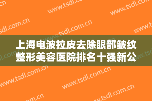 上海电波拉皮去除眼部皱纹整形美容医院排名十强新公示！上海星奕医疗美容医院爱美人士信赖之选！